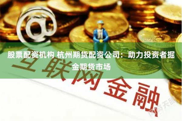 股票配资机构 杭州期货配资公司：助力投资者掘金期货市场