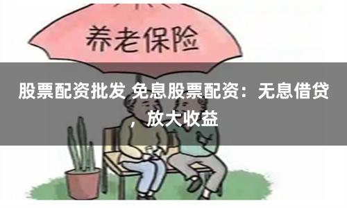 股票配资批发 免息股票配资：无息借贷，放大收益