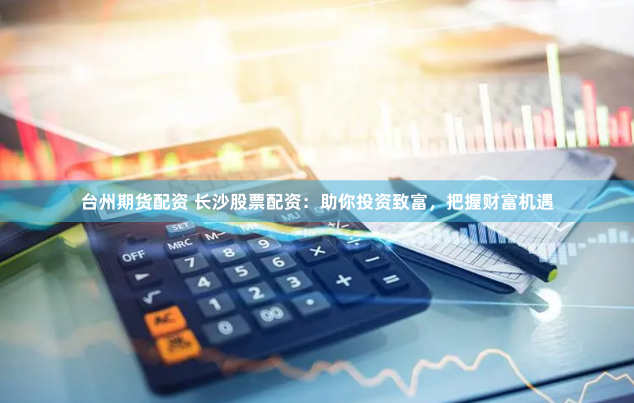 台州期货配资 长沙股票配资：助你投资致富，把握财富机遇