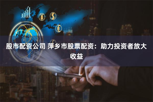 股市配资公司 萍乡市股票配资：助力投资者放大收益