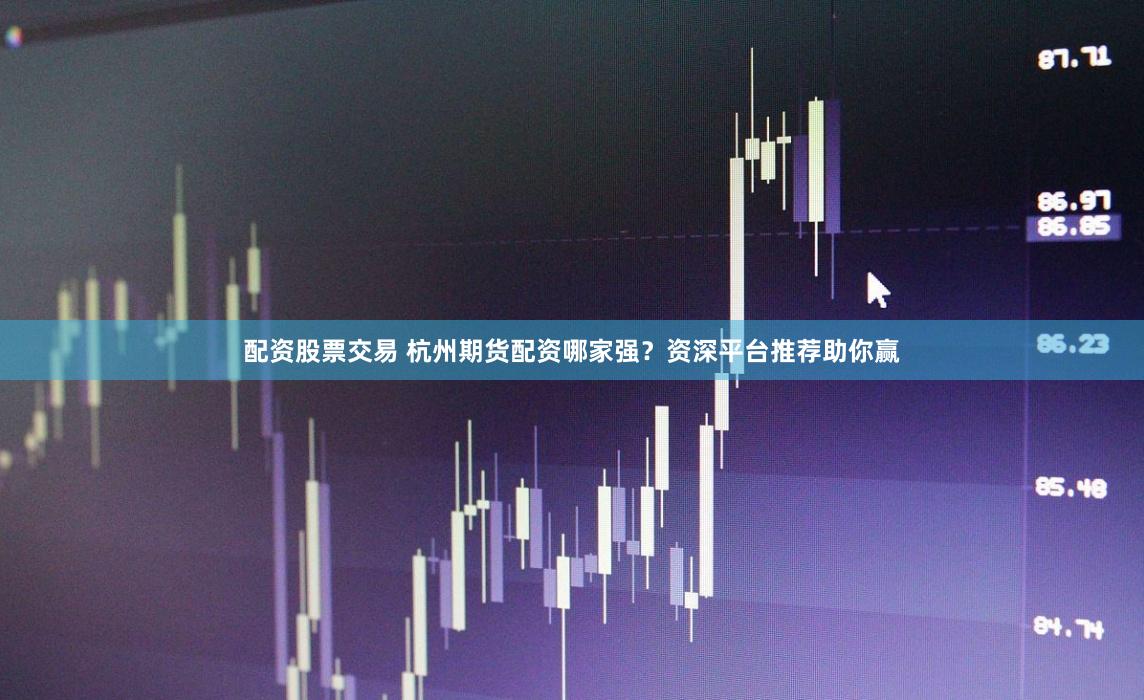 配资股票交易 杭州期货配资哪家强？资深平台推荐助你赢
