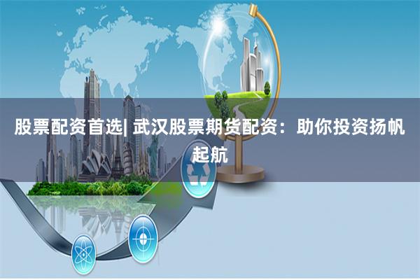 股票配资首选| 武汉股票期货配资：助你投资扬帆起航