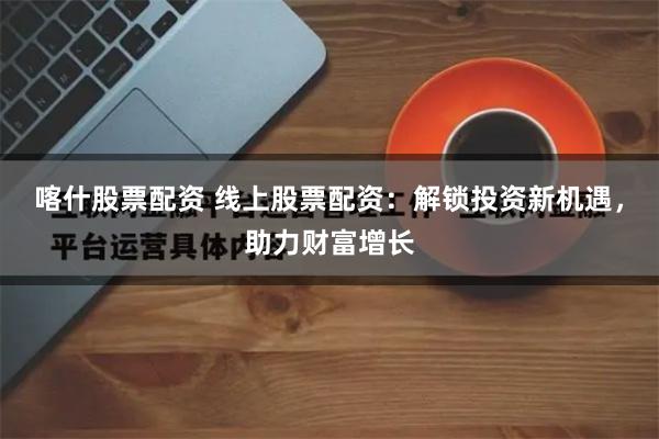 喀什股票配资 线上股票配资：解锁投资新机遇，助力财富增长