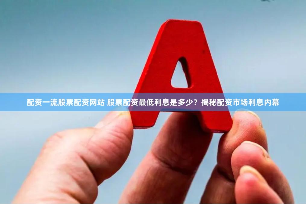 配资一流股票配资网站 股票配资最低利息是多少？揭秘配资市场利息内幕