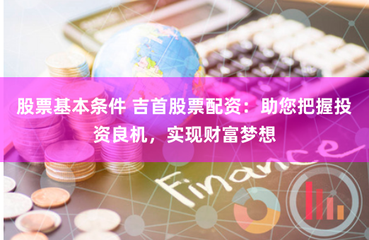 股票基本条件 吉首股票配资：助您把握投资良机，实现财富梦想