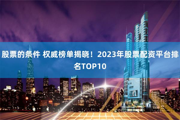 股票的条件 权威榜单揭晓！2023年股票配资平台排名TOP10