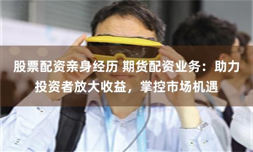 股票配资亲身经历 期货配资业务：助力投资者放大收益，掌控市场机遇