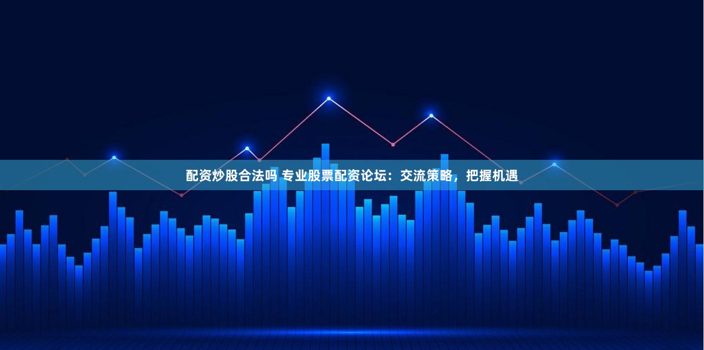 配资炒股合法吗 专业股票配资论坛：交流策略，把握机遇