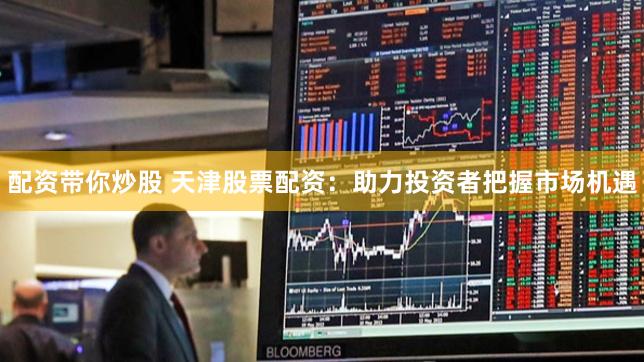 配资带你炒股 天津股票配资：助力投资者把握市场机遇