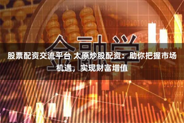 股票配资交流平台 太原炒股配资：助你把握市场机遇，实现财富增值