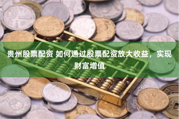 贵州股票配资 如何通过股票配资放大收益，实现财富增值