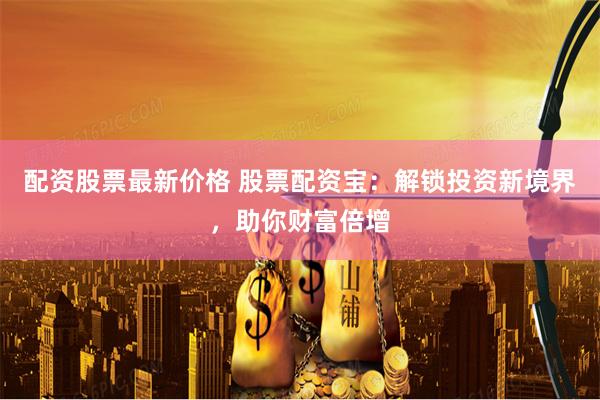 配资股票最新价格 股票配资宝：解锁投资新境界，助你财富倍增