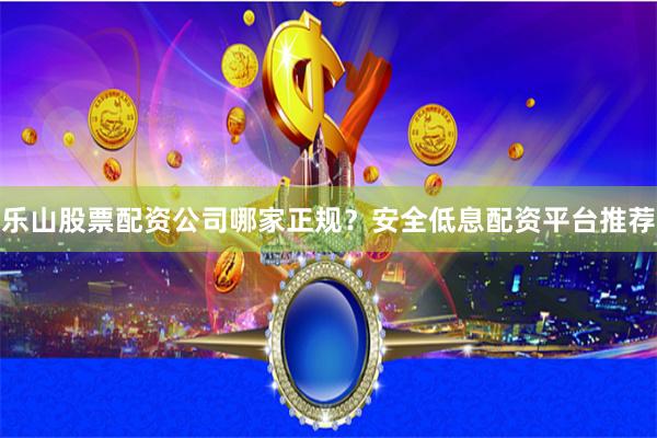 乐山股票配资公司哪家正规？安全低息配资平台推荐