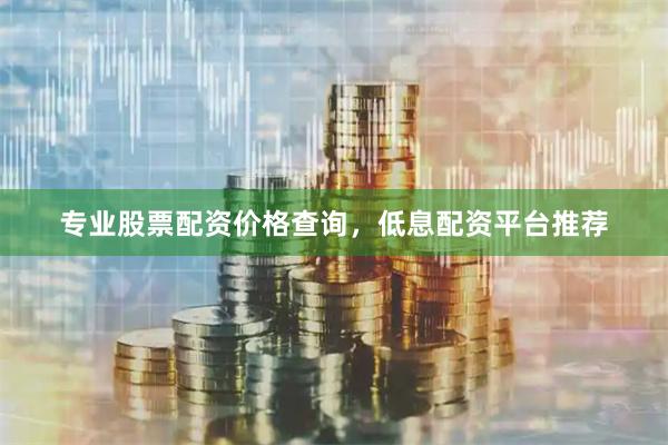 专业股票配资价格查询，低息配资平台推荐
