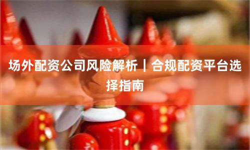 场外配资公司风险解析｜合规配资平台选择指南