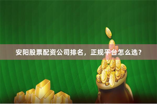 安阳股票配资公司排名，正规平台怎么选？